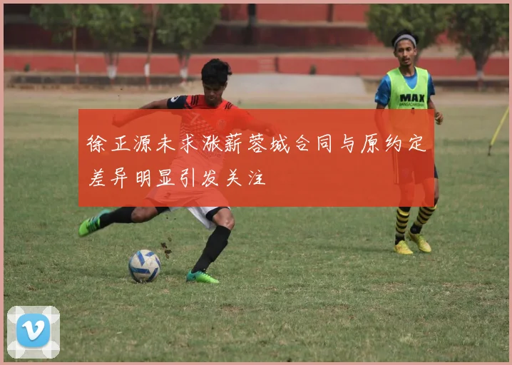 徐正源未求涨薪蓉城合同与原约定差异明显引发关注