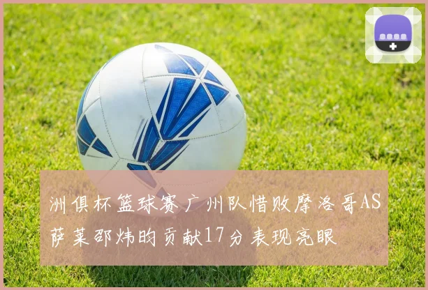 洲俱杯篮球赛广州队惜败摩洛哥AS萨莱邵炜昀贡献17分表现亮眼