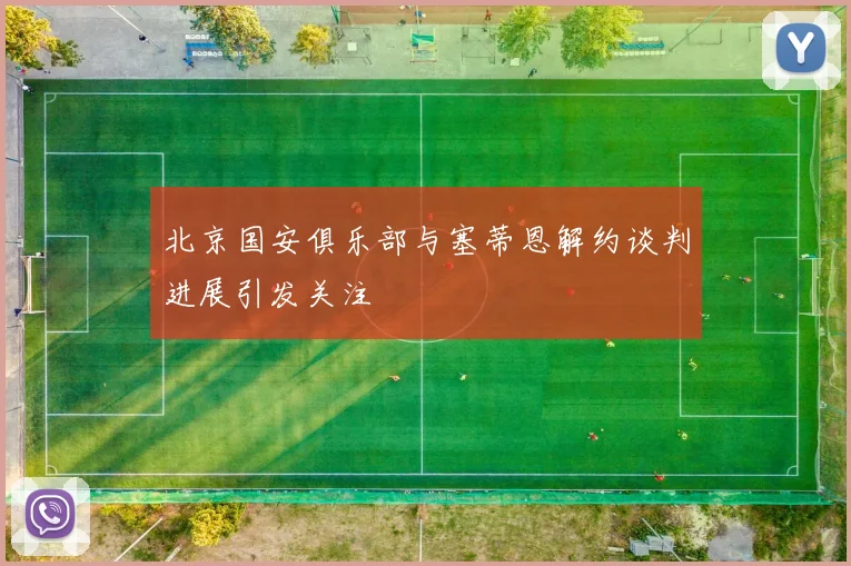 北京国安俱乐部与塞蒂恩解约谈判进展引发关注
