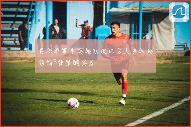 曼联单赛季英超助攻记录贝克汉姆领衔B费紧随其后