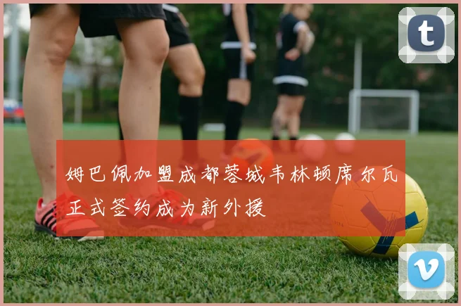 姆巴佩加盟成都蓉城韦林顿席尔瓦正式签约成为新外援