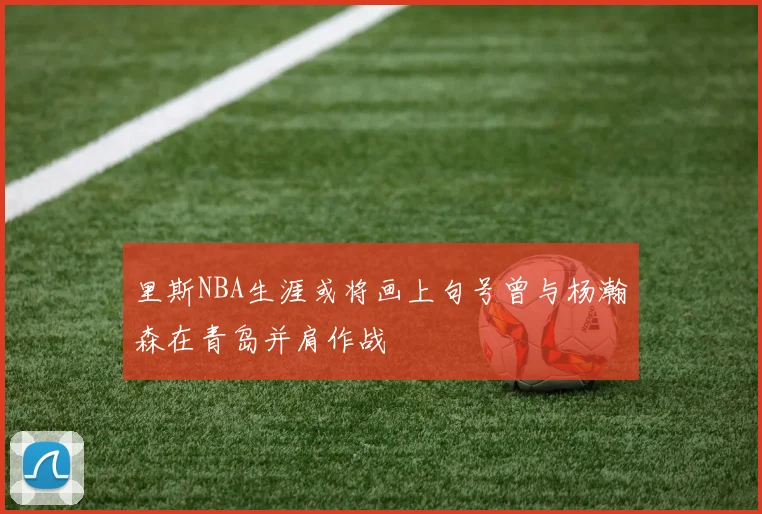 里斯NBA生涯或将画上句号曾与杨瀚森在青岛并肩作战