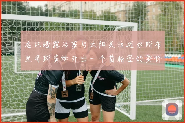 名记透露活塞与太阳关注迈尔斯布里奇斯黄蜂开出一个首轮签的要价