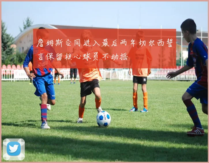 詹姆斯合同进入最后两年切尔西誓言保留核心球员不动摇