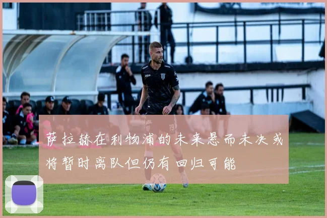萨拉赫在利物浦的未来悬而未决或将暂时离队但仍有回归可能