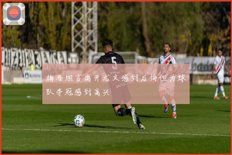 梅洛坦言离开尤文感到后悔但为球队夺冠感到高兴
