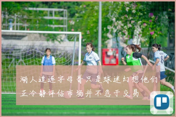 湖人追逐字母哥只是球迷幻想他们正冷静评估市场并不急于交易