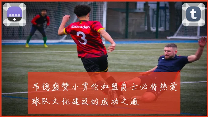 韦德盛赞小贾伦加盟爵士必将热爱球队文化建设的成功之道