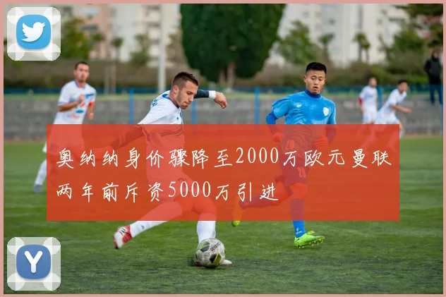 奥纳纳身价骤降至2000万欧元曼联两年前斥资5000万引进