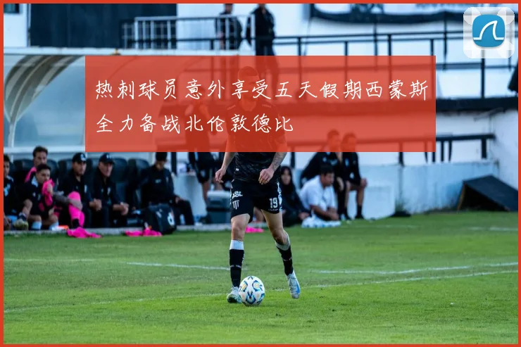 热刺球员意外享受五天假期西蒙斯全力备战北伦敦德比