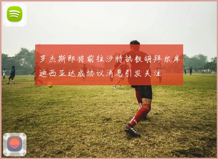 罗杰斯即将前往沙特执教胡拜尔库迪西亚达成协议消息引发关注