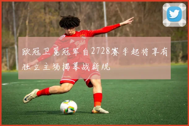 欧冠卫冕冠军自2728赛季起将享有独立主场揭幕战新规