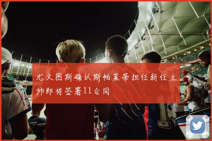 尤文图斯确认斯帕莱蒂担任新任主帅即将签署11合同