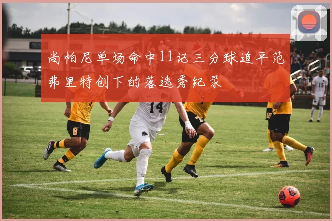 尚帕尼单场命中11记三分球追平范弗里特创下的落选秀纪录