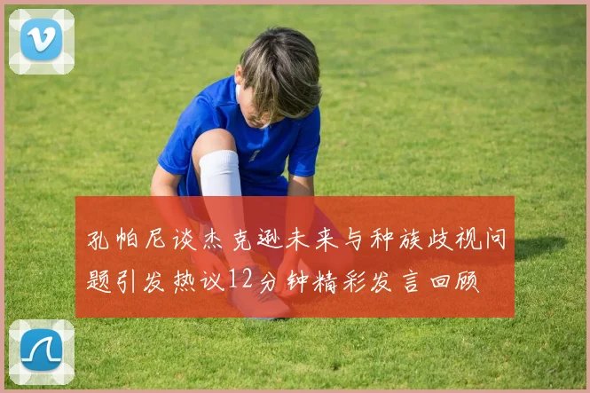 孔帕尼谈杰克逊未来与种族歧视问题引发热议12分钟精彩发言回顾