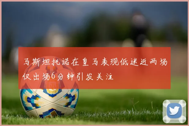 马斯坦托诺在皇马表现低迷近两场仅出场6分钟引发关注