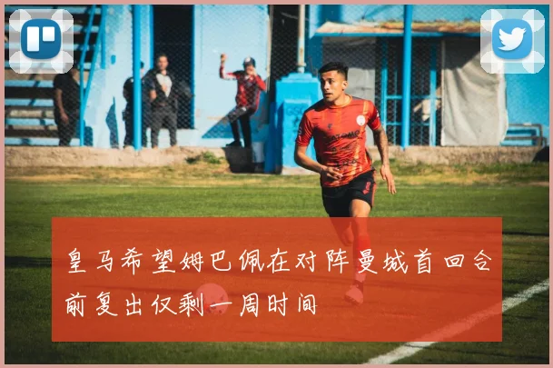 皇马希望姆巴佩在对阵曼城首回合前复出仅剩一周时间
