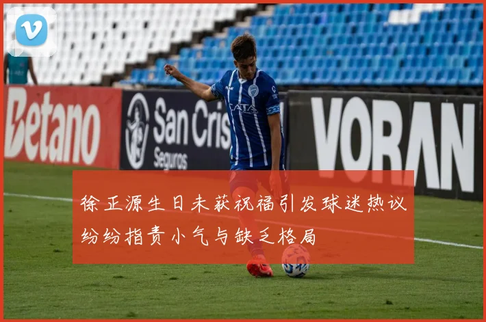 徐正源生日未获祝福引发球迷热议纷纷指责小气与缺乏格局