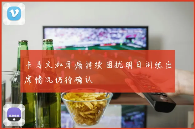 卡马文加牙痛持续困扰明日训练出席情况仍待确认