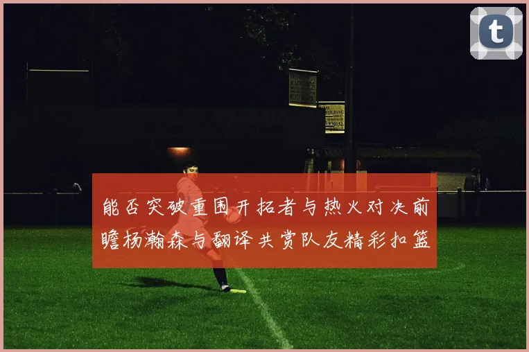 能否突破重围开拓者与热火对决前瞻杨瀚森与翻译共赏队友精彩扣篮瞬间