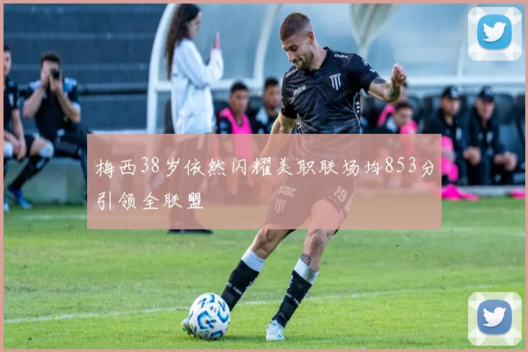 梅西38岁依然闪耀美职联场均853分引领全联盟