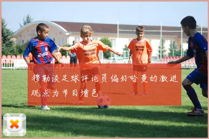 穆勒谈足球评论员偏好哈曼的激进观点为节目增色