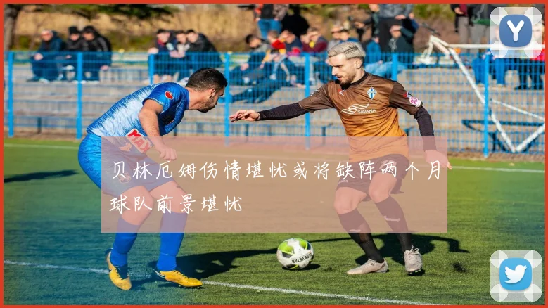 贝林厄姆伤情堪忧或将缺阵两个月球队前景堪忧
