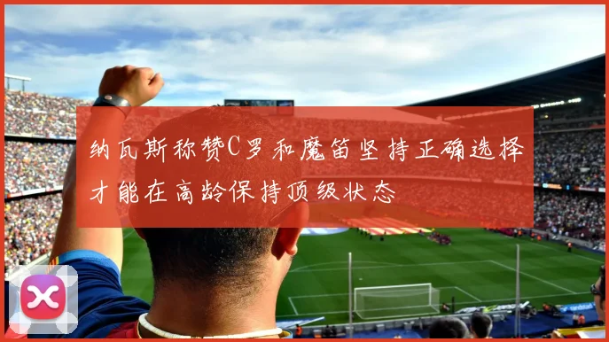 纳瓦斯称赞C罗和魔笛坚持正确选择才能在高龄保持顶级状态