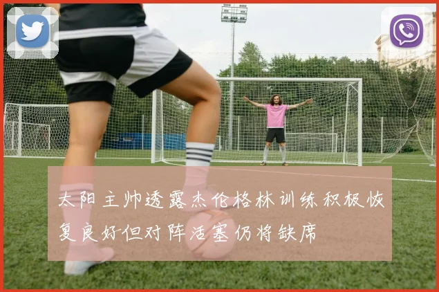 太阳主帅透露杰伦格林训练积极恢复良好但对阵活塞仍将缺席