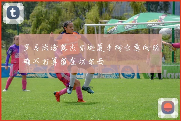 罗马诺透露杰克逊夏季转会意向明确不打算留在切尔西