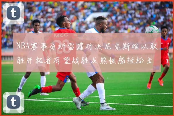 NBA赛事分析雷霆对决尼克斯难以取胜开拓者有望战胜灰熊快船轻松击败步行者