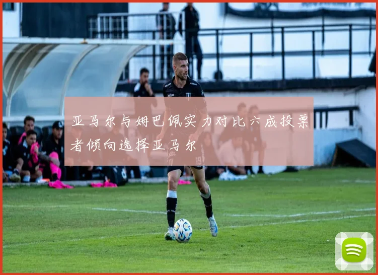 亚马尔与姆巴佩实力对比六成投票者倾向选择亚马尔