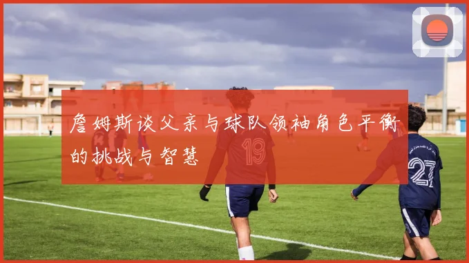 詹姆斯谈父亲与球队领袖角色平衡的挑战与智慧