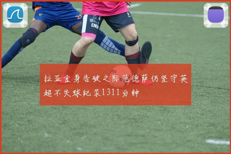拉亚金身告破之际范德萨仍坚守英超不失球纪录1311分钟