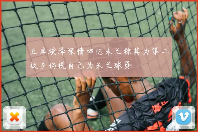 丘库埃泽深情回忆米兰称其为第二故乡仍视自己为米兰球员