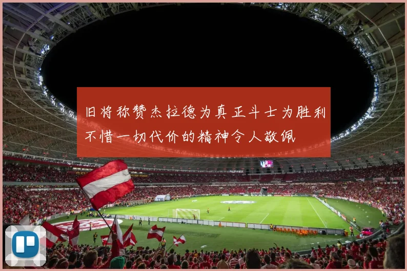 旧将称赞杰拉德为真正斗士为胜利不惜一切代价的精神令人敬佩
