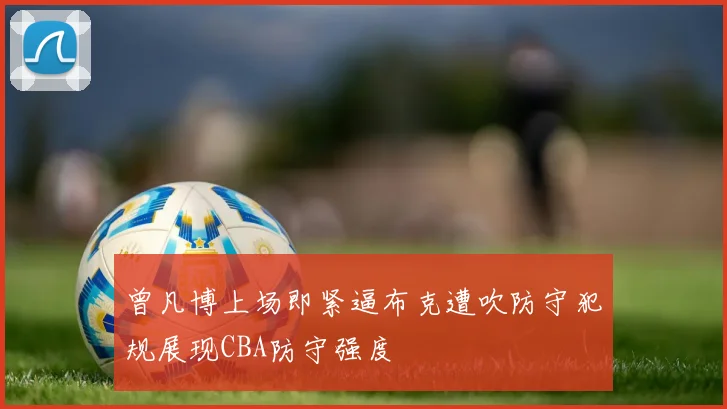 曾凡博上场即紧逼布克遭吹防守犯规展现CBA防守强度