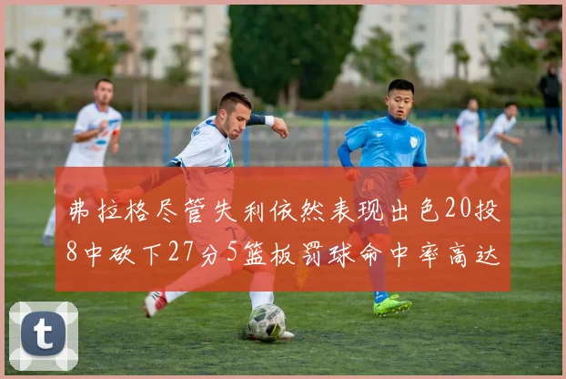 弗拉格尽管失利依然表现出色20投8中砍下27分5篮板罚球命中率高达786