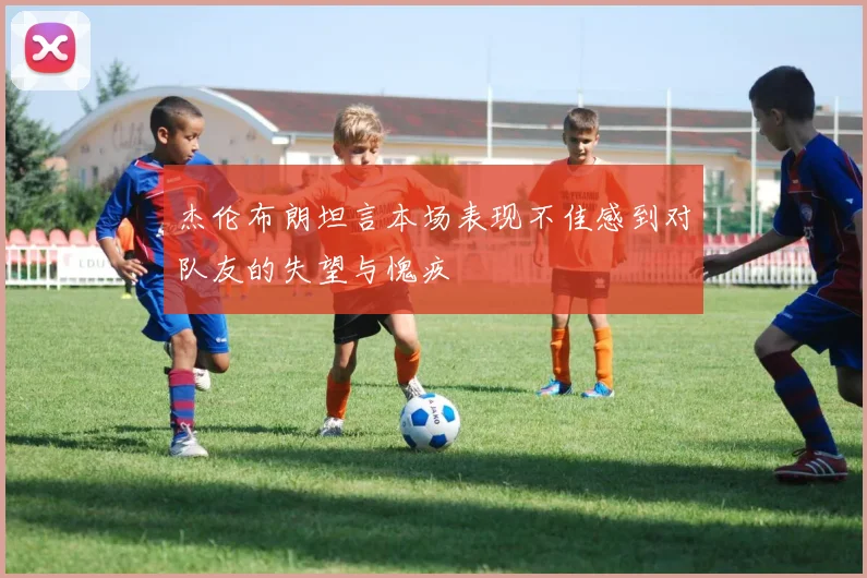 杰伦布朗坦言本场表现不佳感到对队友的失望与愧疚