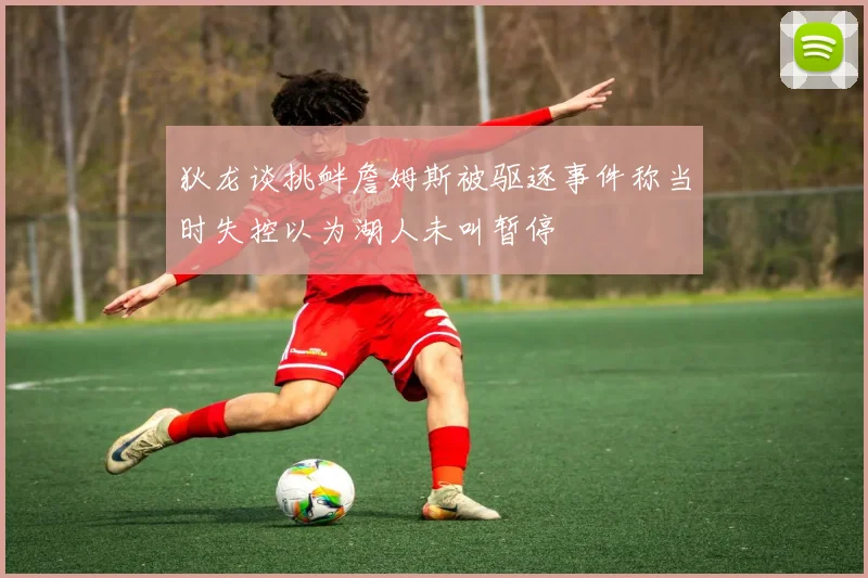 狄龙谈挑衅詹姆斯被驱逐事件称当时失控以为湖人未叫暂停