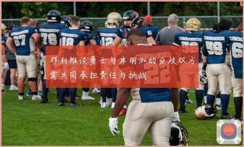 邓利维谈勇士与库明加的分歧双方需共同承担责任与挑战