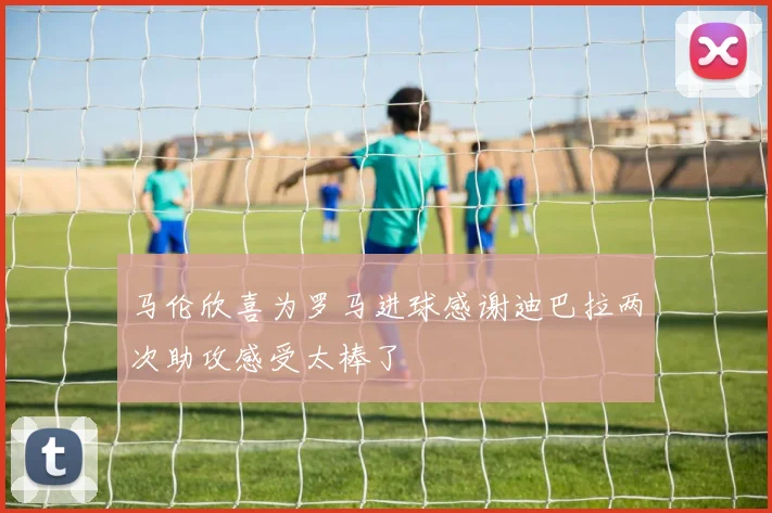 马伦欣喜为罗马进球感谢迪巴拉两次助攻感受太棒了